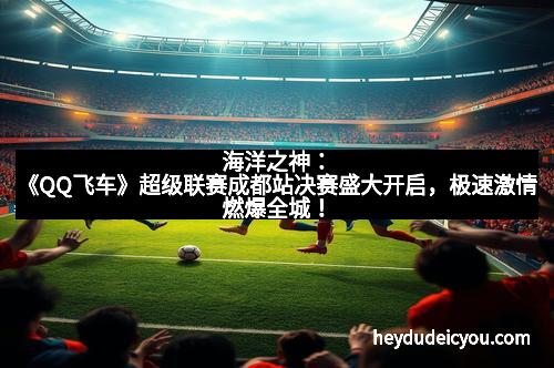 海洋之神:《QQ飞车》超级联赛成都站决赛盛大开启,极速激情燃爆全城! 海洋之神:《QQ飞车》超级联赛成都站决赛盛大开启,极速激情燃爆全城!